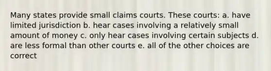 Many states provide small claims courts. These courts: a. have limited jurisdiction b. hear cases involving a relatively small amount of money c. only hear cases involving certain subjects d. are less formal than other courts e. all of the other choices are correct