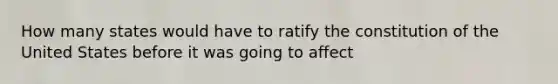 How many states would have to ratify the constitution of the United States before it was going to affect