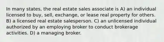 In many states, the real estate sales associate is A) an individual licensed to buy, sell, exchange, or lease real property for others. B) a licensed real estate salesperson. C) an unlicensed individual authorized by an employing broker to conduct brokerage activities. D) a managing broker.