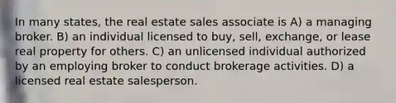 In many states, the real estate sales associate is A) a managing broker. B) an individual licensed to buy, sell, exchange, or lease real property for others. C) an unlicensed individual authorized by an employing broker to conduct brokerage activities. D) a licensed real estate salesperson.