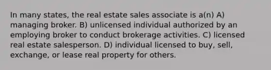 In many states, the real estate sales associate is a(n) A) managing broker. B) unlicensed individual authorized by an employing broker to conduct brokerage activities. C) licensed real estate salesperson. D) individual licensed to buy, sell, exchange, or lease real property for others.