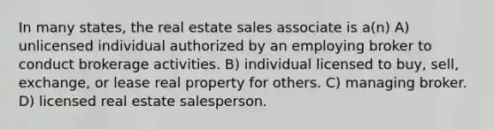 In many states, the real estate sales associate is a(n) A) unlicensed individual authorized by an employing broker to conduct brokerage activities. B) individual licensed to buy, sell, exchange, or lease real property for others. C) managing broker. D) licensed real estate salesperson.