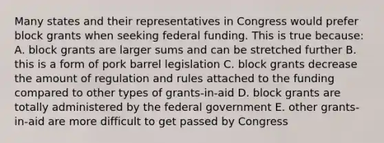 Many states and their representatives in Congress would prefer block grants when seeking federal funding. This is true because: A. block grants are larger sums and can be stretched further B. this is a form of pork barrel legislation C. block grants decrease the amount of regulation and rules attached to the funding compared to other types of grants-in-aid D. block grants are totally administered by the federal government E. other grants-in-aid are more difficult to get passed by Congress