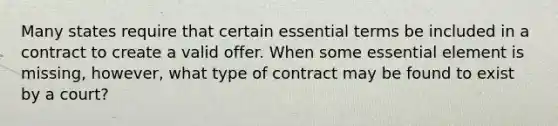 Many states require that certain essential terms be included in a contract to create a valid offer. When some essential element is missing, however, what type of contract may be found to exist by a court?