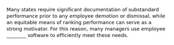 Many states require significant documentation of substandard performance prior to any employee demotion or dismissal, while an equitable means of ranking performance can serve as a strong motivator. For this reason, many managers use employee ________ software to efficiently meet these needs.