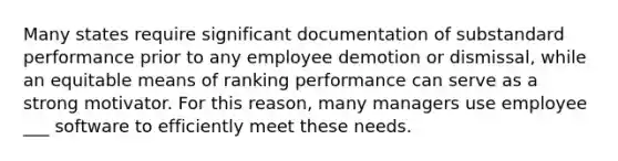 Many states require significant documentation of substandard performance prior to any employee demotion or dismissal, while an equitable means of ranking performance can serve as a strong motivator. For this reason, many managers use employee ___ software to efficiently meet these needs.