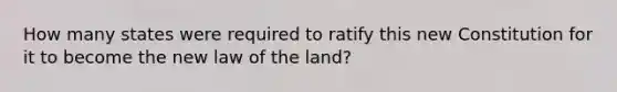 How many states were required to ratify this new Constitution for it to become the new law of the land?