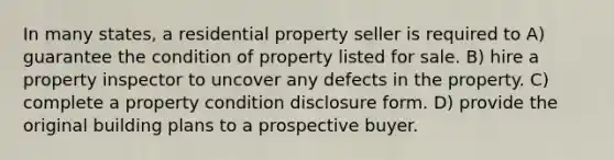 In many states, a residential property seller is required to A) guarantee the condition of property listed for sale. B) hire a property inspector to uncover any defects in the property. C) complete a property condition disclosure form. D) provide the original building plans to a prospective buyer.