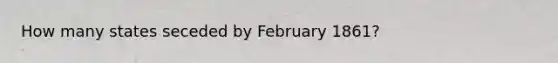 How many states seceded by February 1861?