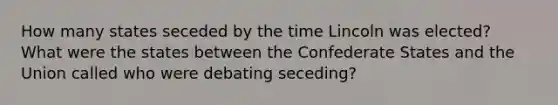 How many states seceded by the time Lincoln was elected? What were the states between the Confederate States and the Union called who were debating seceding?