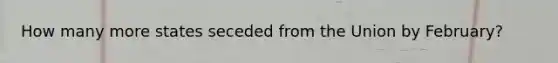 How many more states seceded from the Union by February?