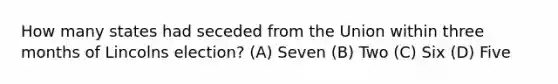 How many states had seceded from the Union within three months of Lincolns election? (A) Seven (B) Two (C) Six (D) Five