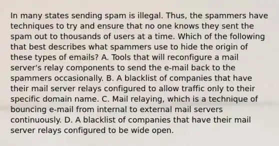 In many states sending spam is illegal. Thus, the spammers have techniques to try and ensure that no one knows they sent the spam out to thousands of users at a time. Which of the following that best describes what spammers use to hide the origin of these types of emails? A. Tools that will reconfigure a mail server's relay components to send the e-mail back to the spammers occasionally. B. A blacklist of companies that have their mail server relays configured to allow traffic only to their specific domain name. C. Mail relaying, which is a technique of bouncing e-mail from internal to external mail servers continuously. D. A blacklist of companies that have their mail server relays configured to be wide open.