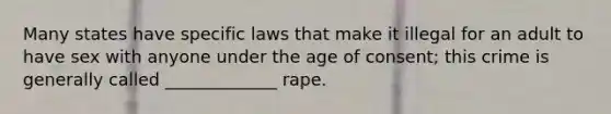 Many states have specific laws that make it illegal for an adult to have sex with anyone under the age of consent; this crime is generally called _____________ rape.