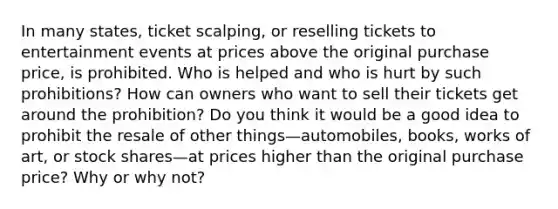 In many states, ticket scalping, or reselling tickets to entertainment events at prices above the original purchase price, is prohibited. Who is helped and who is hurt by such prohibitions? How can owners who want to sell their tickets get around the prohibition? Do you think it would be a good idea to prohibit the resale of other things—automobiles, books, works of art, or stock shares—at prices higher than the original purchase price? Why or why not?