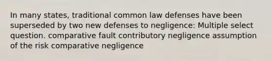 In many states, traditional common law defenses have been superseded by two new defenses to negligence: Multiple select question. comparative fault contributory negligence assumption of the risk comparative negligence