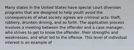 Many states in the United States have special court diversion programs that are designed to help youth avoid the consequences of what society agrees are criminal acts: theft, robbery, drunken driving, and so forth. The application process involves a meeting between the offender and a case manager, who strives to get to know the offender, their strengths and weaknesses, and what led to the offense. This level of individual interest is an example of