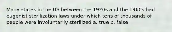 Many states in the US between the 1920s and the 1960s had eugenist sterilization laws under which tens of thousands of people were involuntarily sterilized a. true b. false