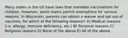 Many states in the US have laws that mandate vaccinations for children. However, some states permit exemptions for various reasons. In Wisconsin, parents can obtain a waiver and opt out of vaccines, for which of the following reasons? A) Medical reasons (i.e. allergy, immune deficiency, etc.) B) Personal reasons C) Religious reasons D) None of the above E) All of the above