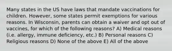 Many states in the US have laws that mandate vaccinations for children. However, some states permit exemptions for various reasons. In Wisconsin, parents can obtain a waiver and opt out of vaccines, for which of the following reasons? A) Medical reasons (i.e. allergy, immune deficiency, etc.) B) Personal reasons C) Religious reasons D) None of the above E) All of the above