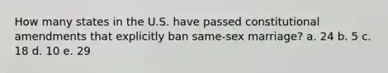 How many states in the U.S. have passed constitutional amendments that explicitly ban same-sex marriage? a. 24 b. 5 c. 18 d. 10 e. 29