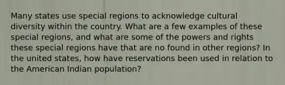 Many states use special regions to acknowledge cultural diversity within the country. What are a few examples of these special regions, and what are some of the powers and rights these special regions have that are no found in other regions? In the united states, how have reservations been used in relation to the American Indian population?