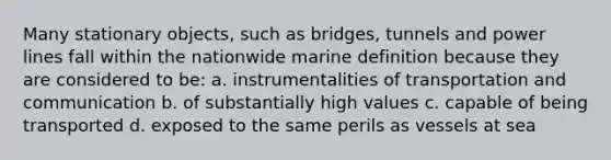 Many stationary objects, such as bridges, tunnels and power lines fall within the nationwide marine definition because they are considered to be: a. instrumentalities of transportation and communication b. of substantially high values c. capable of being transported d. exposed to the same perils as vessels at sea