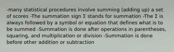 -many statistical procedures involve summing (adding up) a set of scores -The summation sign Σ stands for summation -The Σ is always followed by a symbol or equation that defines what is to be summed -Summation is done after operations in parentheses, squaring, and multiplication or division -Summation is done before other addition or subtraction