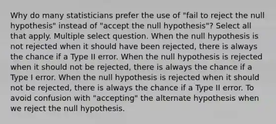 Why do many statisticians prefer the use of "fail to reject the null hypothesis" instead of "accept the null hypothesis"? Select all that apply. Multiple select question. When the null hypothesis is not rejected when it should have been rejected, there is always the chance if a Type II error. When the null hypothesis is rejected when it should not be rejected, there is always the chance if a Type I error. When the null hypothesis is rejected when it should not be rejected, there is always the chance if a Type II error. To avoid confusion with "accepting" the alternate hypothesis when we reject the null hypothesis.