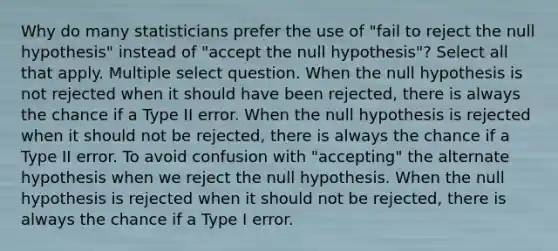 Why do many statisticians prefer the use of "fail to reject the null hypothesis" instead of "accept the null hypothesis"? Select all that apply. Multiple select question. When the null hypothesis is not rejected when it should have been rejected, there is always the chance if a Type II error. When the null hypothesis is rejected when it should not be rejected, there is always the chance if a Type II error. To avoid confusion with "accepting" the alternate hypothesis when we reject the null hypothesis. When the null hypothesis is rejected when it should not be rejected, there is always the chance if a Type I error.