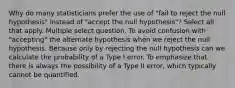 Why do many statisticians prefer the use of "fail to reject the null hypothesis" instead of "accept the null hypothesis"? Select all that apply. Multiple select question. To avoid confusion with "accepting" the alternate hypothesis when we reject the null hypothesis. Because only by rejecting the null hypothesis can we calculate the probability of a Type I error. To emphasize that there is always the possibility of a Type II error, which typically cannot be quantified.