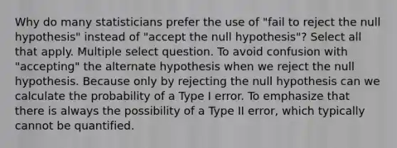 Why do many statisticians prefer the use of "fail to reject the null hypothesis" instead of "accept the null hypothesis"? Select all that apply. Multiple select question. To avoid confusion with "accepting" the alternate hypothesis when we reject the null hypothesis. Because only by rejecting the null hypothesis can we calculate the probability of a Type I error. To emphasize that there is always the possibility of a Type II error, which typically cannot be quantified.