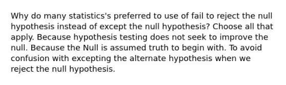 Why do many statistics's preferred to use of fail to reject the null hypothesis instead of except the null hypothesis? Choose all that apply. Because hypothesis testing does not seek to improve the null. Because the Null is assumed truth to begin with. To avoid confusion with excepting the alternate hypothesis when we reject the null hypothesis.