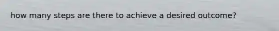 how many steps are there to achieve a desired outcome?