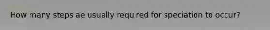 How many steps ae usually required for speciation to occur?