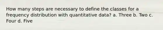 How many steps are necessary to define the classes for a frequency distribution with quantitative data? a. Three b. Two c. Four d. Five