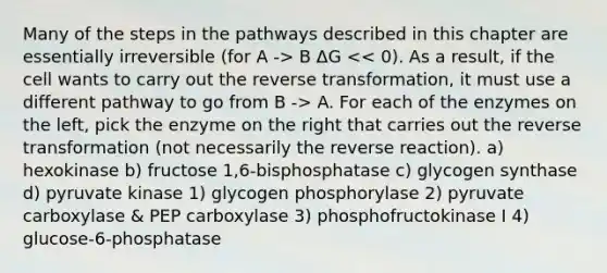 Many of the steps in the pathways described in this chapter are essentially irreversible (for A -> B ΔG A. For each of the enzymes on the left, pick the enzyme on the right that carries out the reverse transformation (not necessarily the reverse reaction). a) hexokinase b) fructose 1,6-bisphosphatase c) glycogen synthase d) pyruvate kinase 1) glycogen phosphorylase 2) pyruvate carboxylase & PEP carboxylase 3) phosphofructokinase I 4) glucose-6-phosphatase