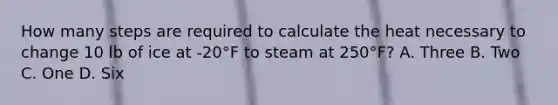 How many steps are required to calculate the heat necessary to change 10 lb of ice at -20°F to steam at 250°F? A. Three B. Two C. One D. Six