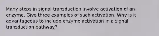 Many steps in signal transduction involve activation of an enzyme. Give three examples of such activation. Why is it advantageous to include enzyme activation in a signal transduction pathway?