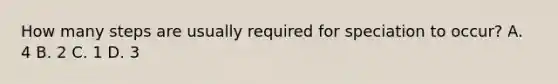How many steps are usually required for speciation to occur? A. 4 B. 2 C. 1 D. 3