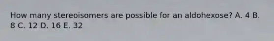 How many stereoisomers are possible for an aldohexose? A. 4 B. 8 C. 12 D. 16 E. 32