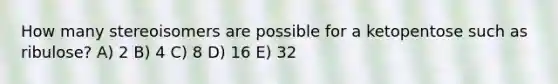 How many stereoisomers are possible for a ketopentose such as ribulose? A) 2 B) 4 C) 8 D) 16 E) 32