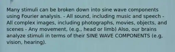 Many stimuli can be broken down into sine wave components using Fourier analysis. - All sound, including music and speech - All complex images, including photographs, movies, objects, and scenes - Any movement, (e.g., head or limb) Also, our brains analyze stimuli in terms of their SINE WAVE COMPONENTS (e.g, vision, hearing).