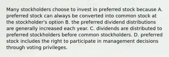 Many stockholders choose to invest in preferred stock because A. preferred stock can always be converted into common stock at the stockholder's option B. the preferred dividend distributions are generally increased each year. C. dividends are distributed to preferred stockholders before common stockholders. D. preferred stock includes the right to participate in management decisions through voting privileges.