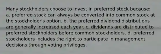 Many stockholders choose to invest in preferred stock because: a. preferred stock can always be converted into common stock at the stockholder's option. b. the preferred dividend distributions are generally increased each year. c. dividends are distributed to preferred stockholders before common stockholders. d. preferred stockholders includes the right to participate in management decisions through voting privileges.