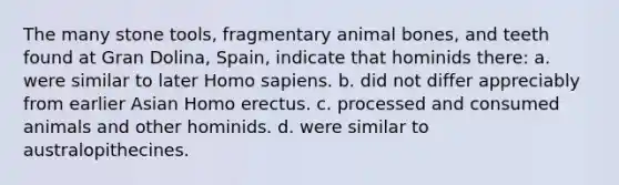 The many stone tools, fragmentary animal bones, and teeth found at Gran Dolina, Spain, indicate that hominids there: a. were similar to later Homo sapiens. b. did not differ appreciably from earlier Asian Homo erectus. c. processed and consumed animals and other hominids. d. were similar to australopithecines.