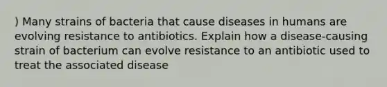 ) Many strains of bacteria that cause diseases in humans are evolving resistance to antibiotics. Explain how a disease-causing strain of bacterium can evolve resistance to an antibiotic used to treat the associated disease