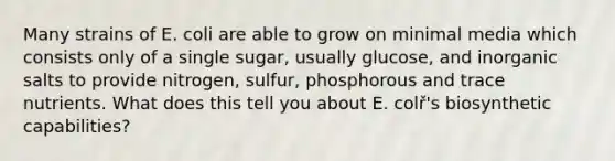 Many strains of E. coli are able to grow on minimal media which consists only of a single sugar, usually glucose, and inorganic salts to provide nitrogen, sulfur, phosphorous and trace nutrients. What does this tell you about E. colř's biosynthetic capabilities?