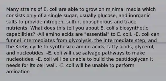 Many strains of E. coli are able to grow on minimal media which consists only of a single sugar, usually glucose, and inorganic salts to provide nitrogen, sulfur, phosphorous and trace nutrients. What does this tell you about E. coli's biosynthetic capabilities? -All amino acids are "essential" to E. coli. -E. coli can funnel intermediates from glycolysis, the intermediate step, and the Krebs cycle to synthesize amino acids, fatty acids, glycerol, and nucleotides. -E. coli will use salvage pathways to make nucleotides. -E. coli will be unable to build the peptidoglycan it needs for its cell wall. -E. coli will be unable to perform amination.