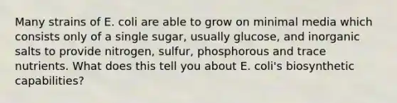 Many strains of E. coli are able to grow on minimal media which consists only of a single sugar, usually glucose, and inorganic salts to provide nitrogen, sulfur, phosphorous and trace nutrients. What does this tell you about E. coli's biosynthetic capabilities?